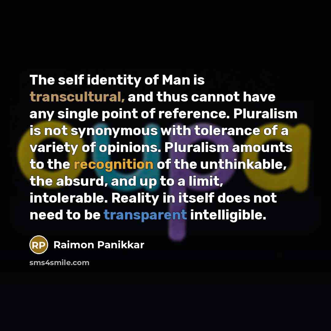 “The self identity of Man is transcultural, and thus cannot have any single point of reference. Pluralism is not synonymous with tolerance of a variety of opinions. Pluralism amounts to the recognition of the unthinkable, the absurd, and up to a limit, intolerable. Reality in itself does not need…” quote by Raimon Panikkar