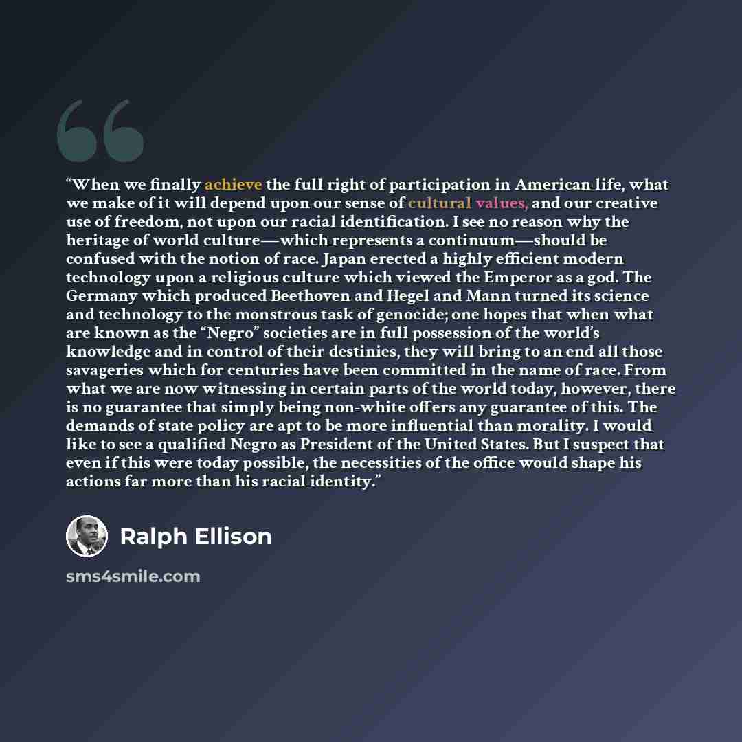 “When we finally achieve the full right of participation in American life, what we make of it will depend upon our sense of cultural values, and our creative use of freedom, not upon our racial identification. I see no reason why the heritage of world culture—which represents a continuum—should be…” quote by Ralph Ellison