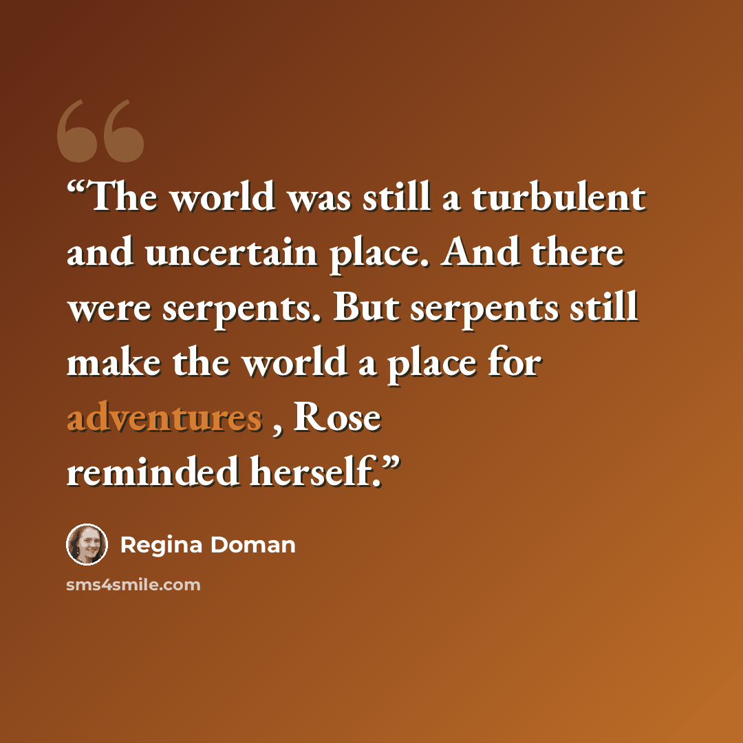 “The world was still a turbulent and uncertain place. And there were serpents. But serpents still make the world a place for adventures , Rose reminded herself.” quote by Regina Doman