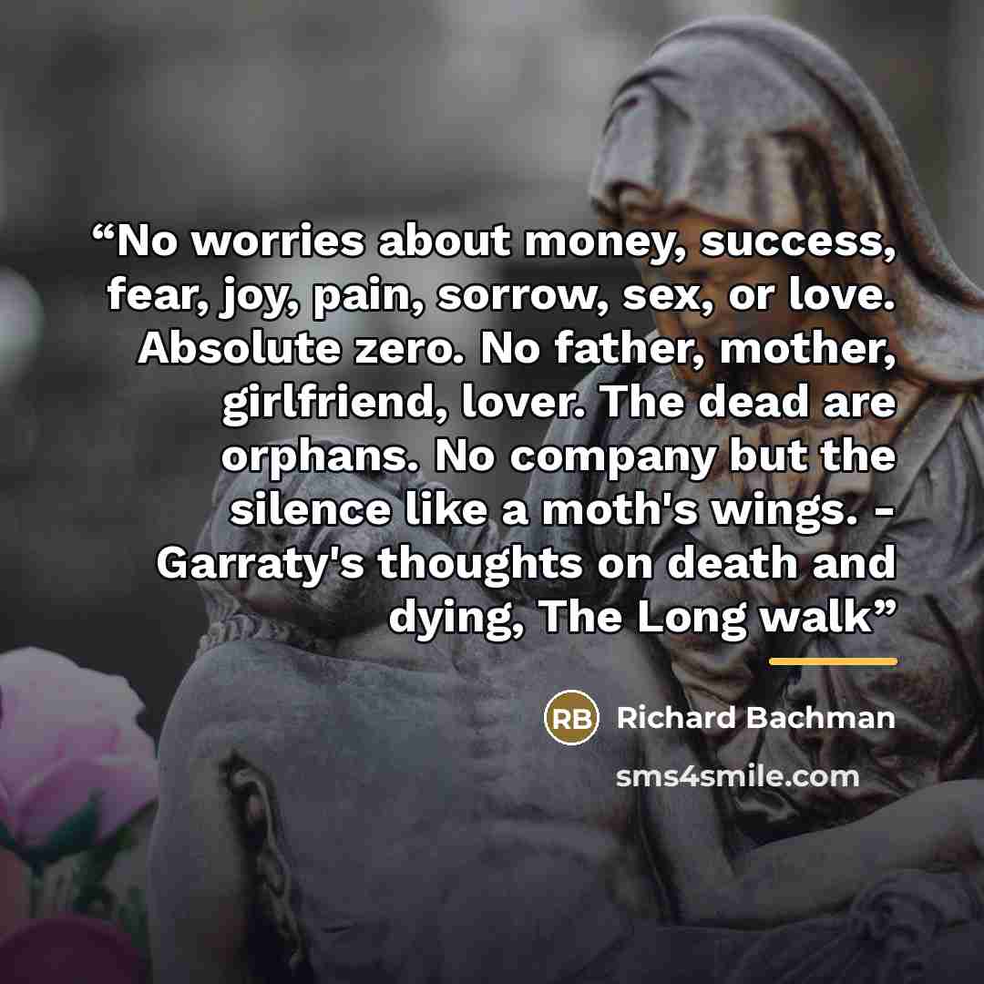 “No worries about money, success, fear, joy, pain, sorrow, sex, or love. Absolute zero. No father, mother, girlfriend, lover. The dead are orphans. No company but the silence like a moth's wings. - Garraty's thoughts on death and dying, The Long walk” quote by Richard Bachman