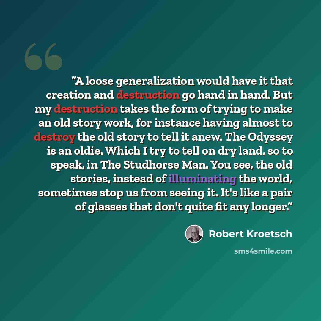 “A loose generalization would have it that creation and destruction go hand in hand. But my destruction takes the form of trying to make an old story work, for instance having almost to destroy the old story to tell it anew. The Odyssey is an oldie. Which I try to tell on dry land, so to speak, in…” quote by Robert Kroetsch
