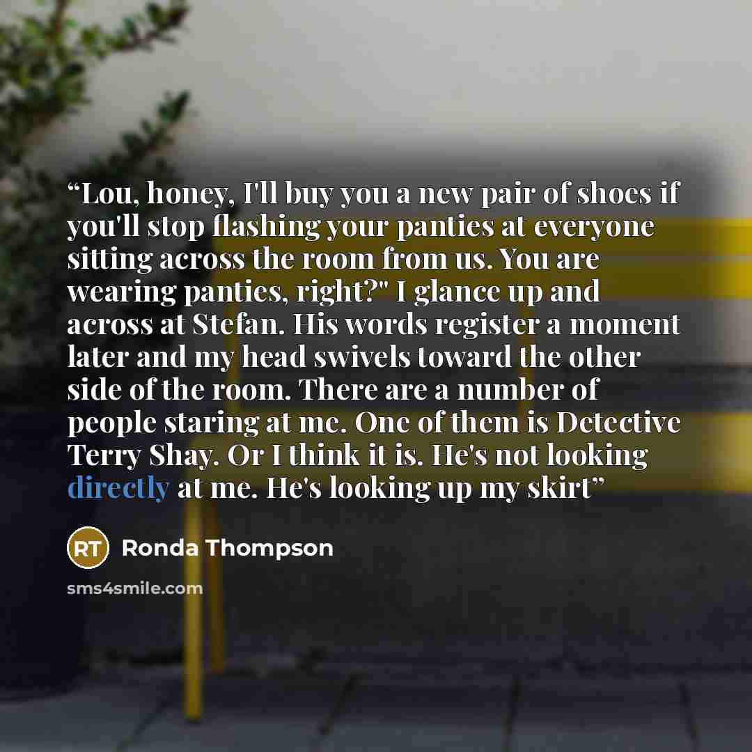 “Lou, honey, I'll buy you a new pair of shoes if you'll stop flashing your panties at everyone sitting across the room from us. You are wearing panties, right?" I glance up and across at Stefan. His words register a moment later and my head swivels toward the other side of the room. There are a…” quote by Ronda Thompson