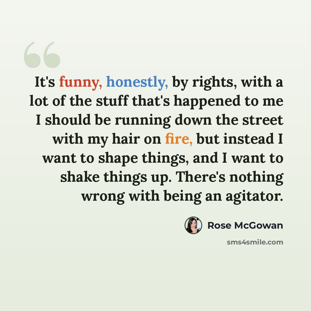 “It's funny, honestly, by rights, with a lot of the stuff that's happened to me I should be running down the street with my hair on fire, but instead I want to shape things, and I want to shake things up. There's nothing wrong with being an agitator.” quote by Rose McGowan