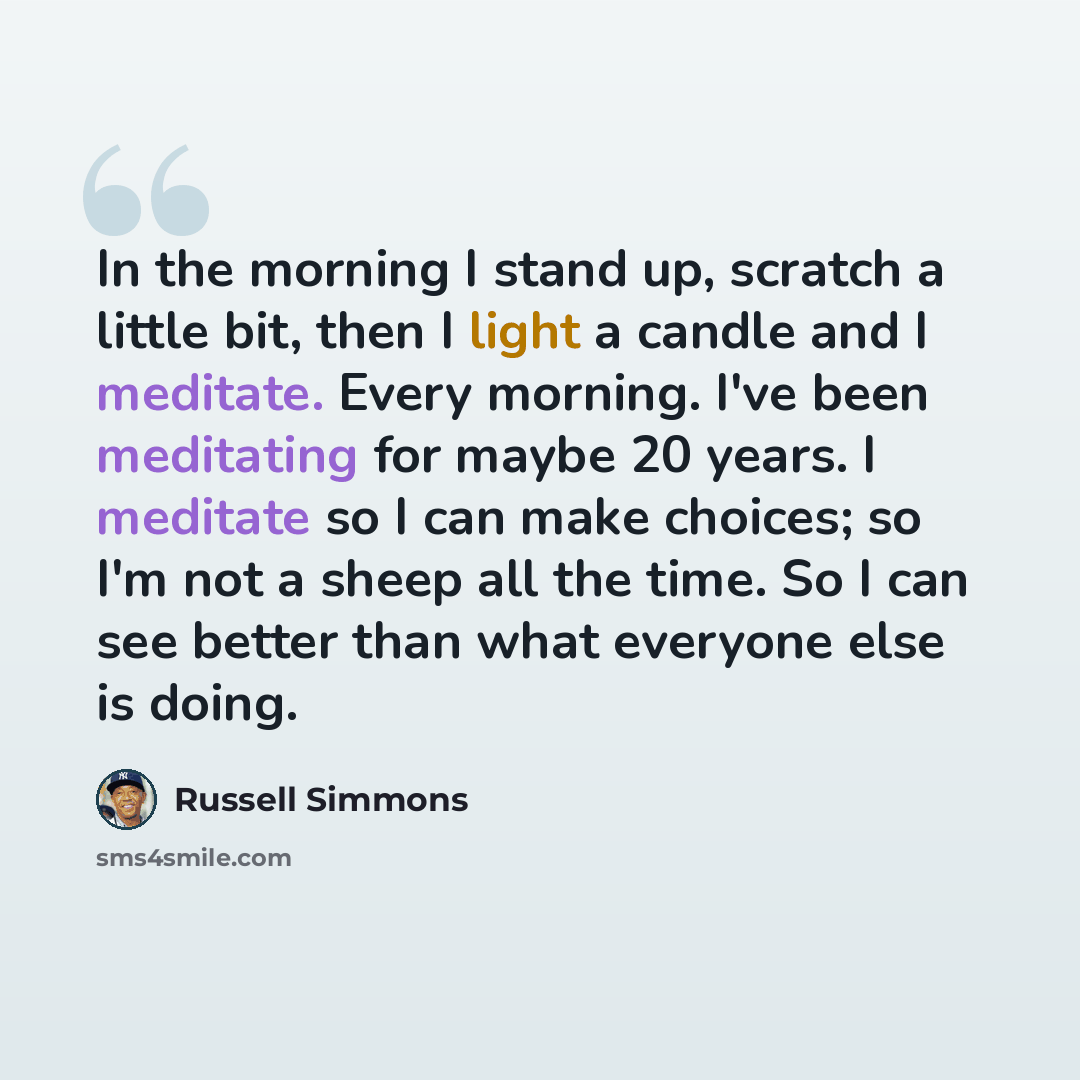 “In the morning I stand up, scratch a little bit, then I light a candle and I meditate. Every morning. I've been meditating for maybe 20 years. I meditate so I can make choices; so I'm not a sheep all the time. So I can see better than what everyone else is doing.” quote by Russell Simmons