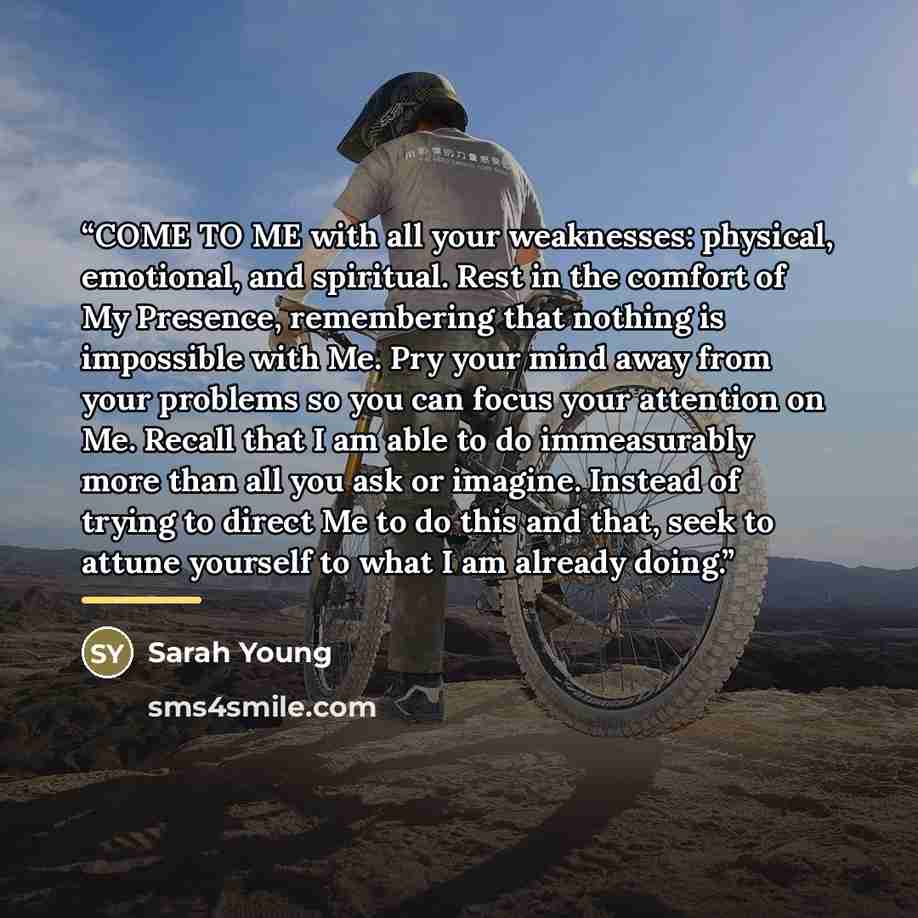 “COME TO ME with all your weaknesses: physical, emotional, and spiritual. Rest in the comfort of My Presence, remembering that nothing is impossible with Me. Pry your mind away from your problems so you can focus your attention on Me. Recall that I am able to do immeasurably more than all you ask…” quote by Sarah Young