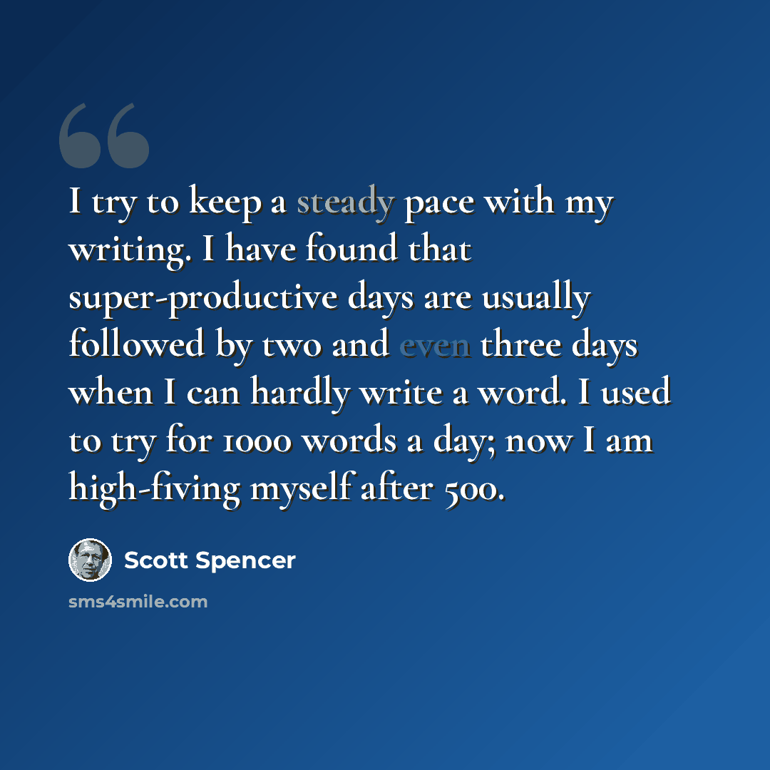 “I try to keep a steady pace with my writing. I have found that super-productive days are usually followed by two and even three days when I can hardly write a word. I used to try for 1000 words a day; now I am high-fiving myself after 500.” quote by Scott Spencer