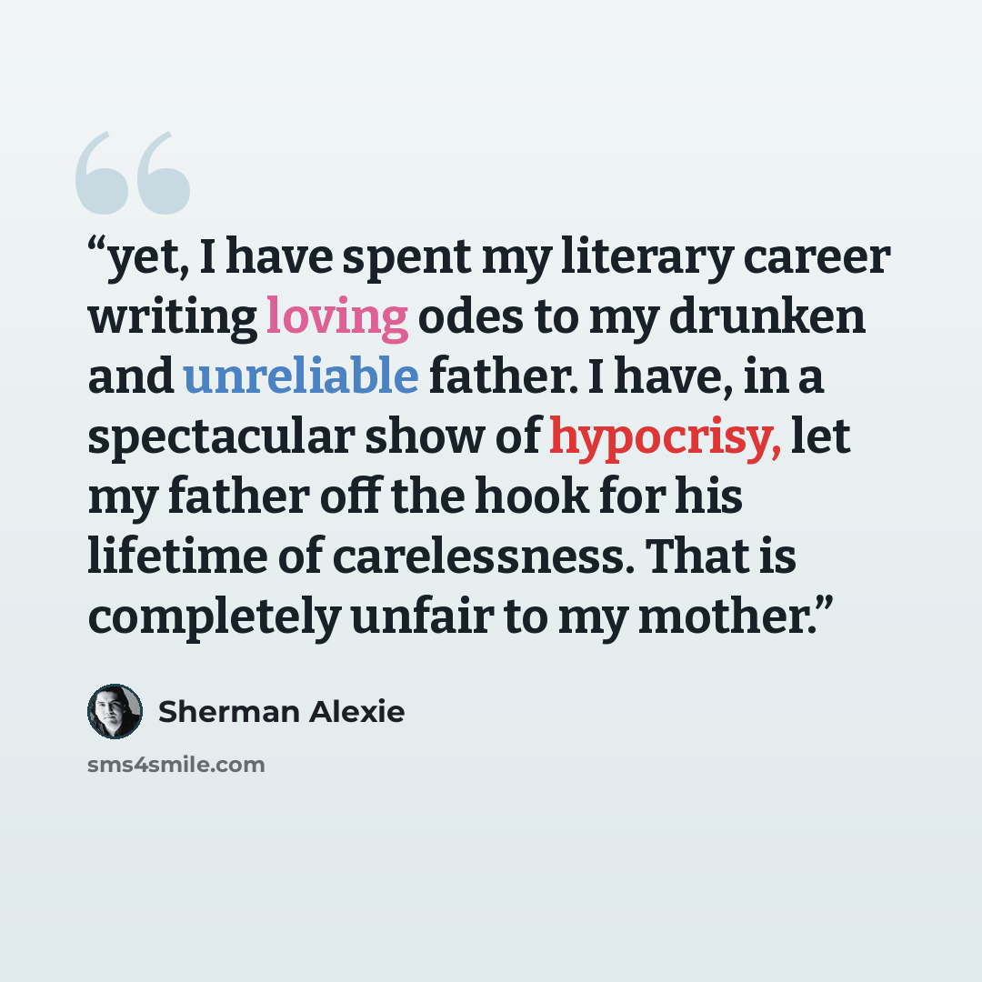 “yet, I have spent my literary career writing loving odes to my drunken and unreliable father. I have, in a spectacular show of hypocrisy, let my father off the hook for his lifetime of carelessness. That is completely unfair to my mother.” quote by Sherman Alexie