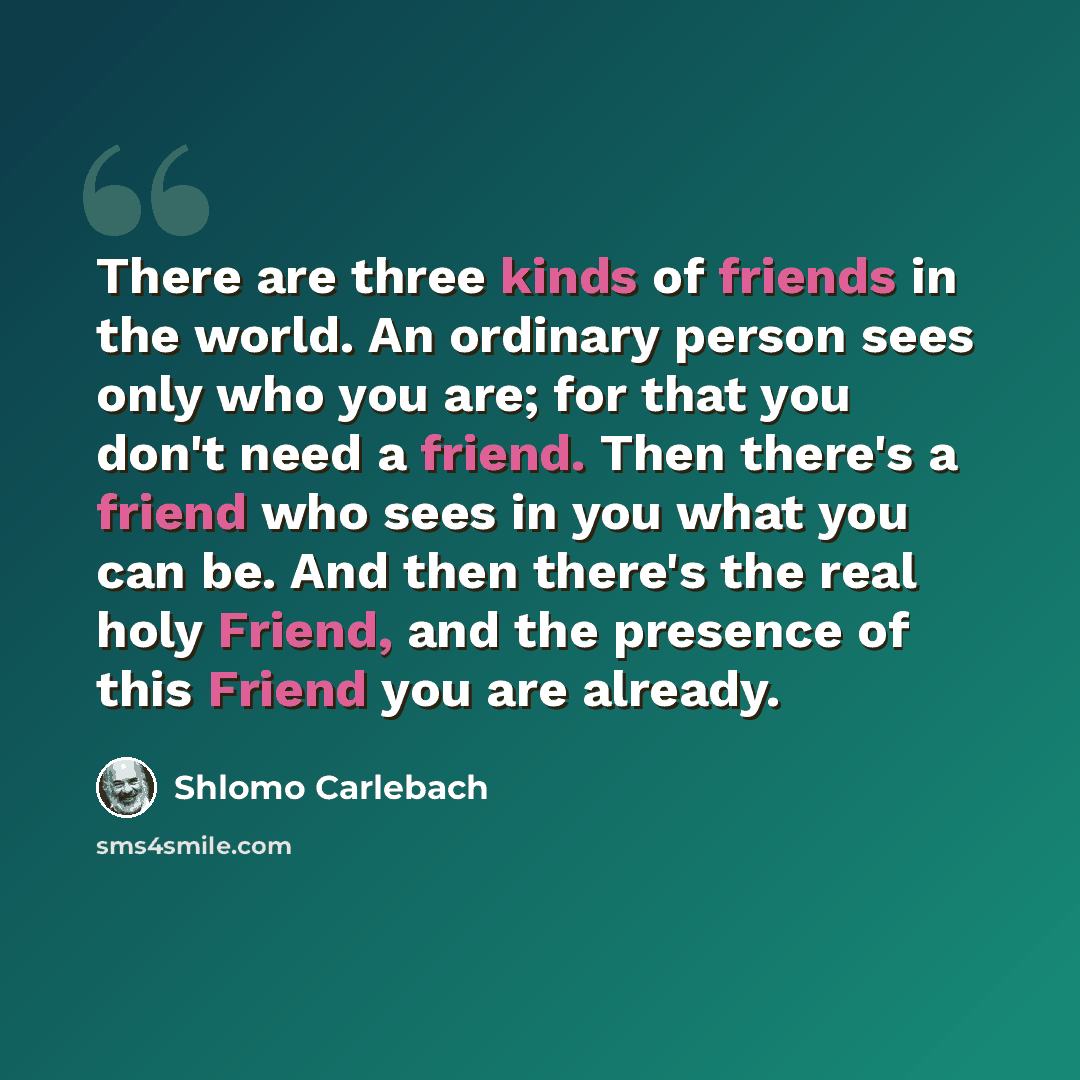 “There are three kinds of friends in the world. An ordinary person sees only who you are; for that you don't need a friend. Then there's a friend who sees in you what you can be. And then there's the real holy Friend, and the presence of this Friend you are already.” quote by Shlomo Carlebach