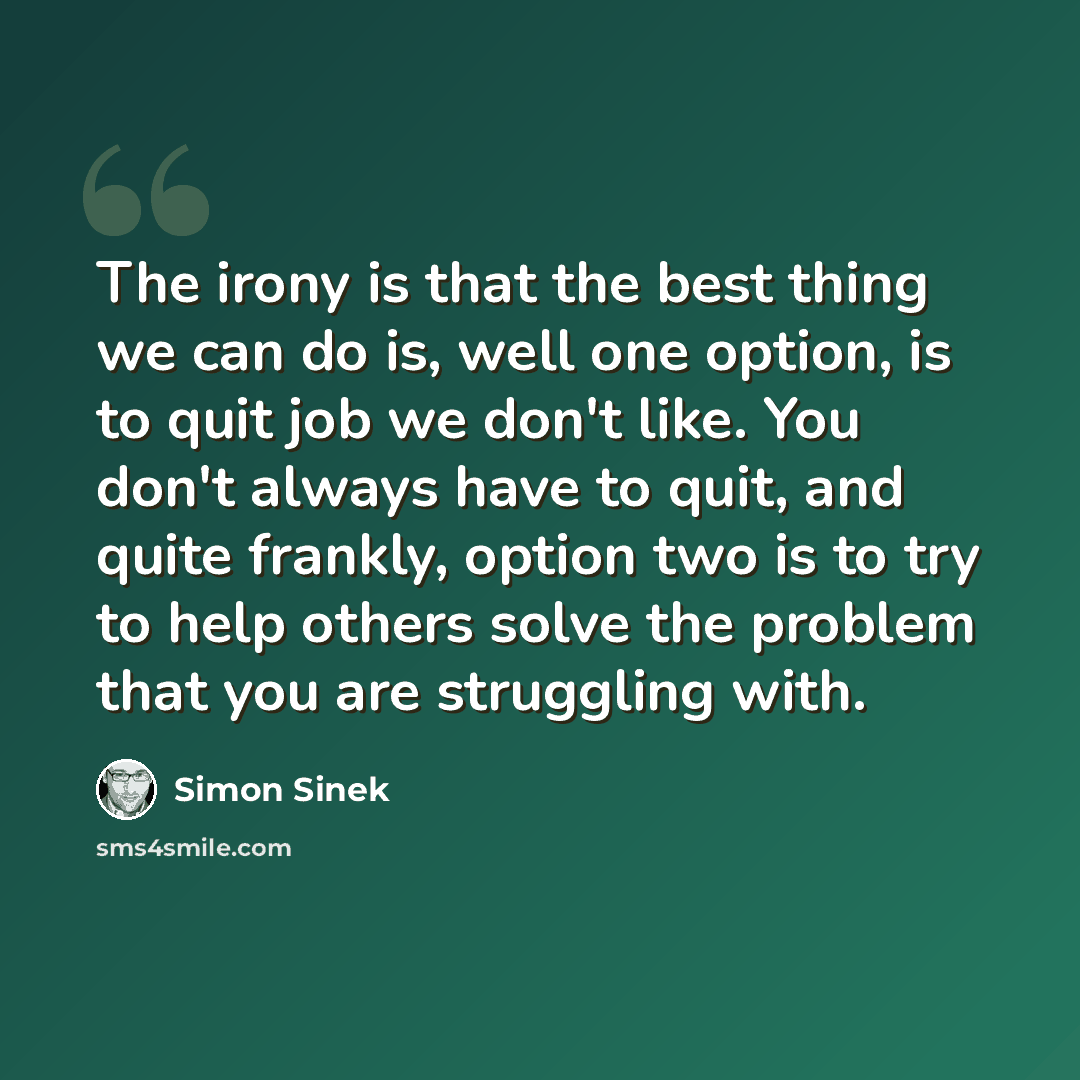 “The irony is that the best thing we can do is, well one option, is to quit job we don't like. You don't always have to quit, and quite frankly, option two is to try to help others solve the problem that you are struggling with.” quote by Simon Sinek