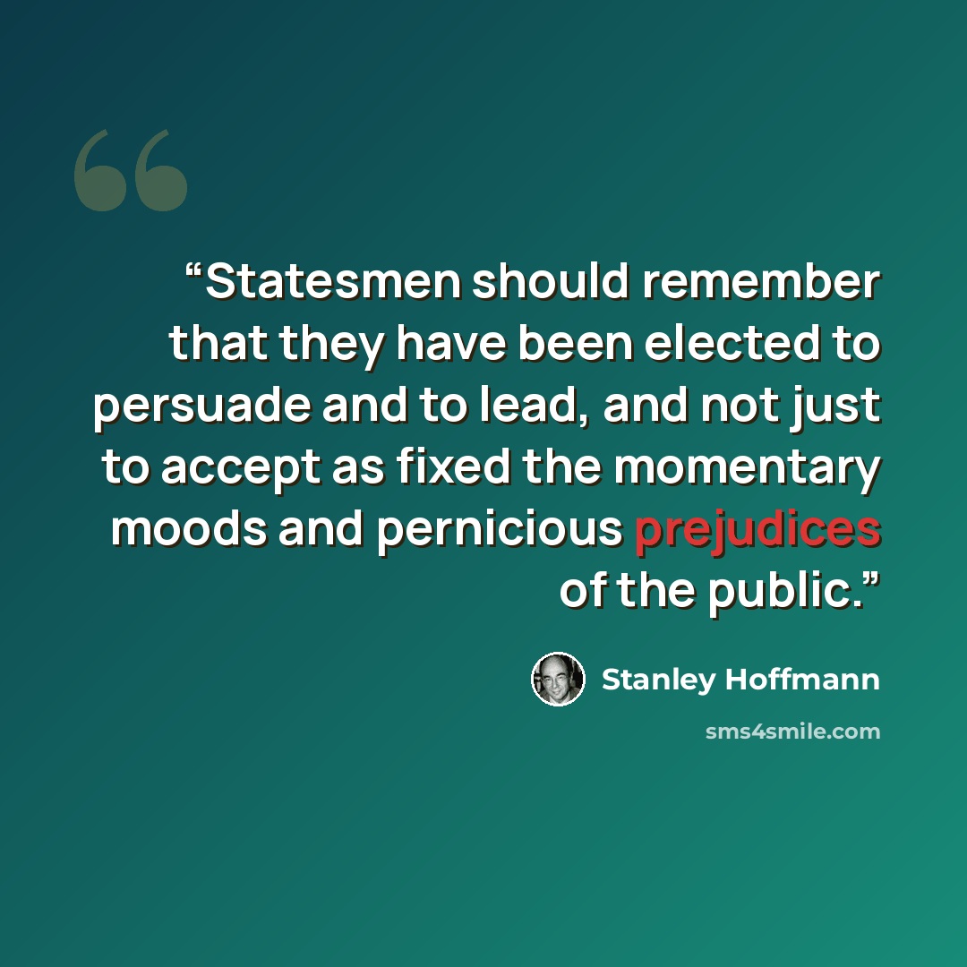 “Statesmen should remember that they have been elected to persuade and to lead, and not just to accept as fixed the momentary moods and pernicious prejudices of the public.” quote by Stanley Hoffmann