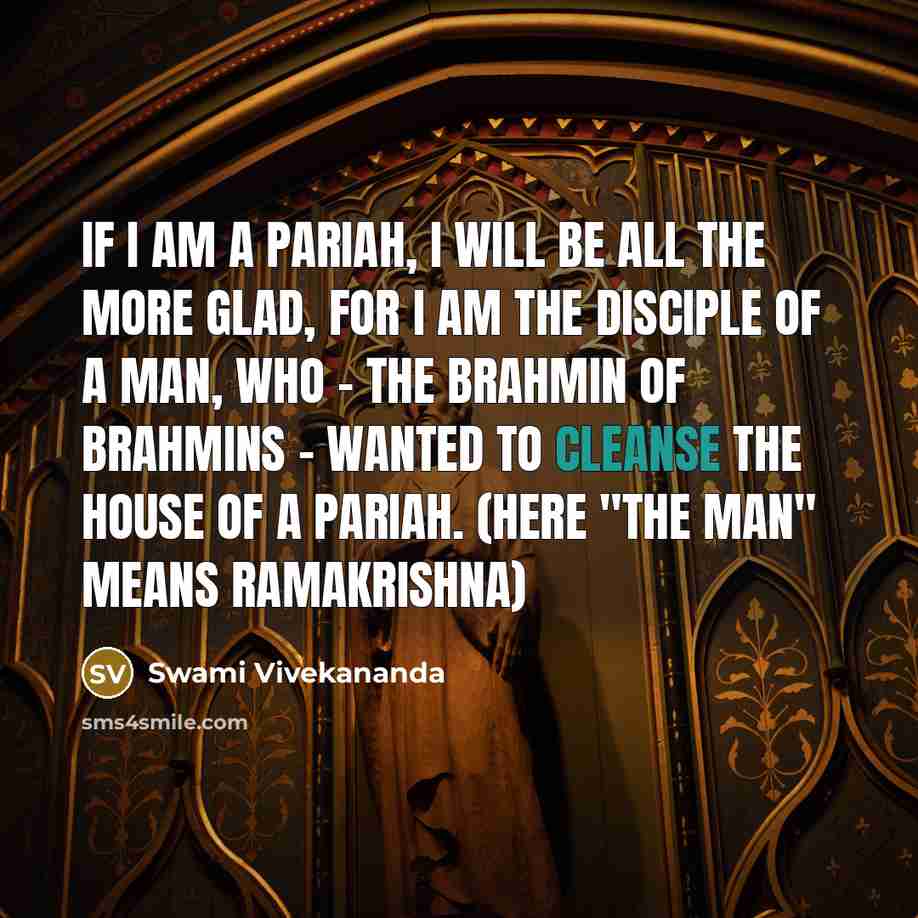 “If I am a Pariah, I will be all the more glad, for I am the disciple of a man, who - the Brahmin of Brahmins - wanted to cleanse the house of a Pariah. (here "the man" means Ramakrishna)” quote by Swami Vivekananda