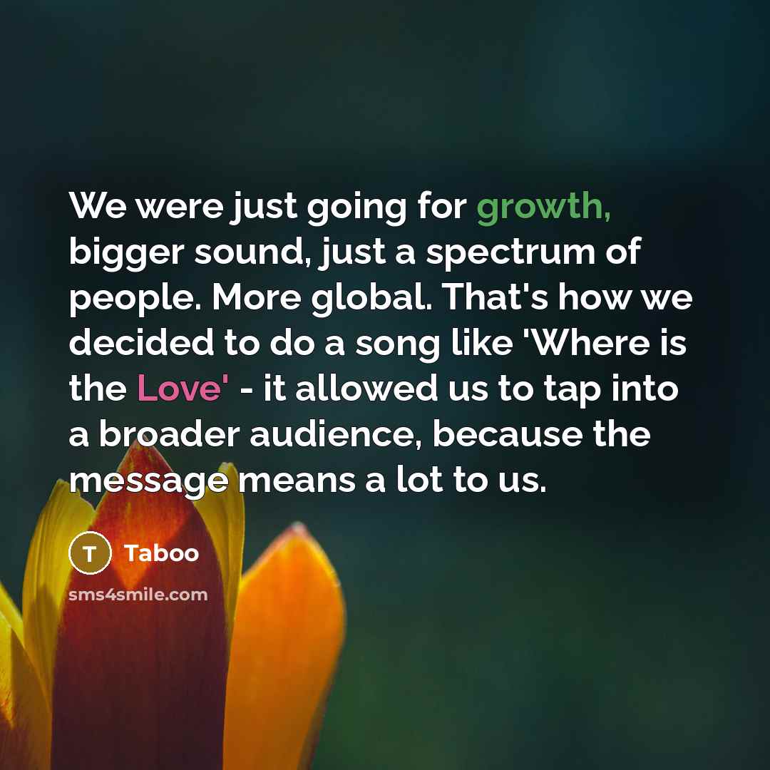 “We were just going for growth, bigger sound, just a spectrum of people. More global. That's how we decided to do a song like 'Where is the Love' - it allowed us to tap into a broader audience, because the message means a lot to us.” quote by Taboo