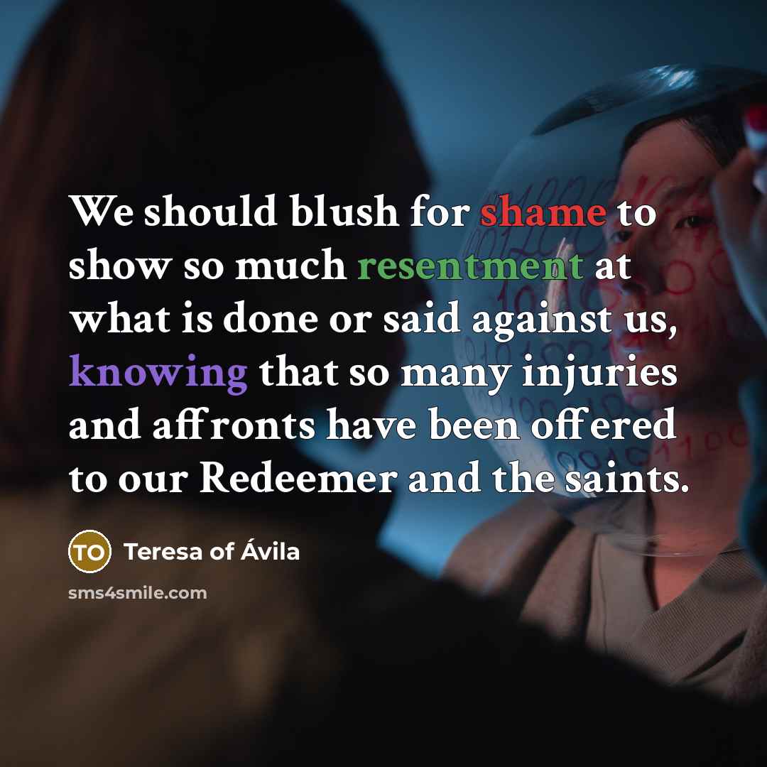 “We should blush for shame to show so much resentment at what is done or said against us, knowing that so many injuries and affronts have been offered to our Redeemer and the saints.” quote by Teresa of Avila