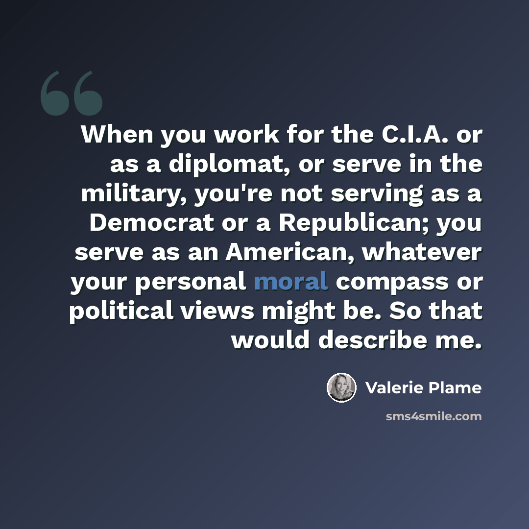 “When you work for the C.I.A. or as a diplomat, or serve in the military, you're not serving as a Democrat or a Republican; you serve as an American, whatever your personal moral compass or political views might be. So that would describe me.” quote by Valerie Plame