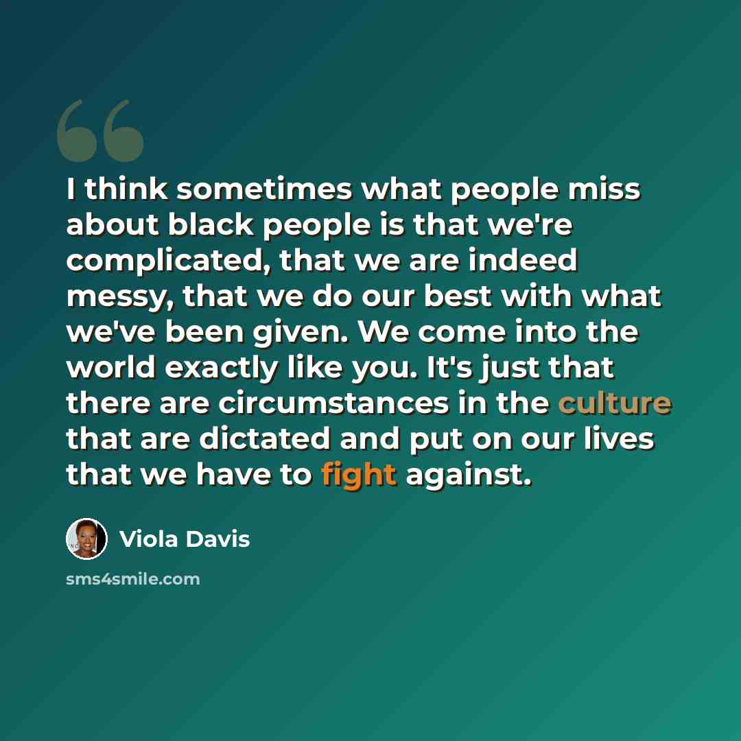 “I think sometimes what people miss about black people is that we're complicated, that we are indeed messy, that we do our best with what we've been given. We come into the world exactly like you. It's just that there are circumstances in the culture that are dictated and put on our lives that we…” quote by Viola Davis