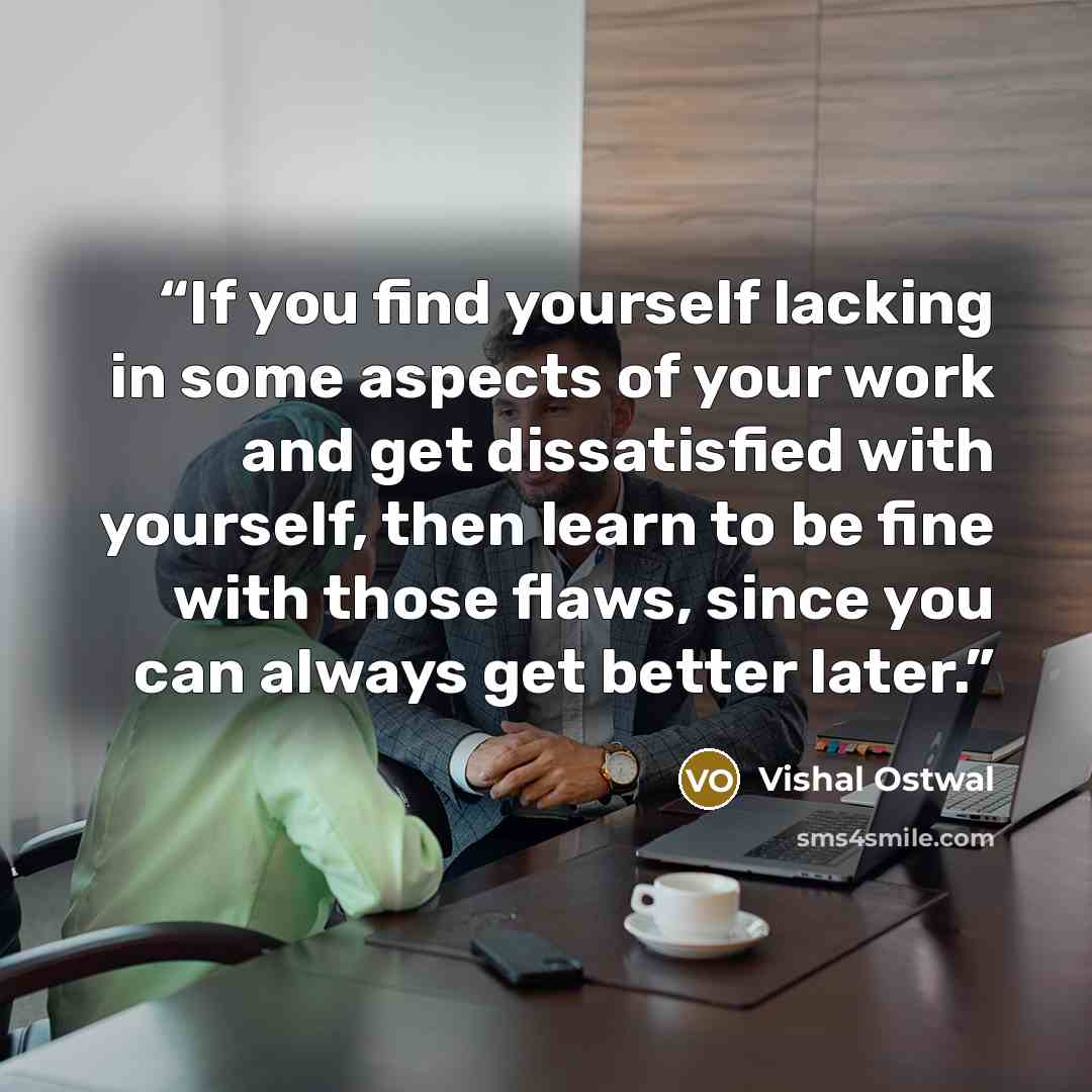 “If you find yourself lacking in some aspects of your work and get dissatisfied with yourself, then learn to be fine with those flaws, since you can always get better later.” quote by Vishal Ostwal