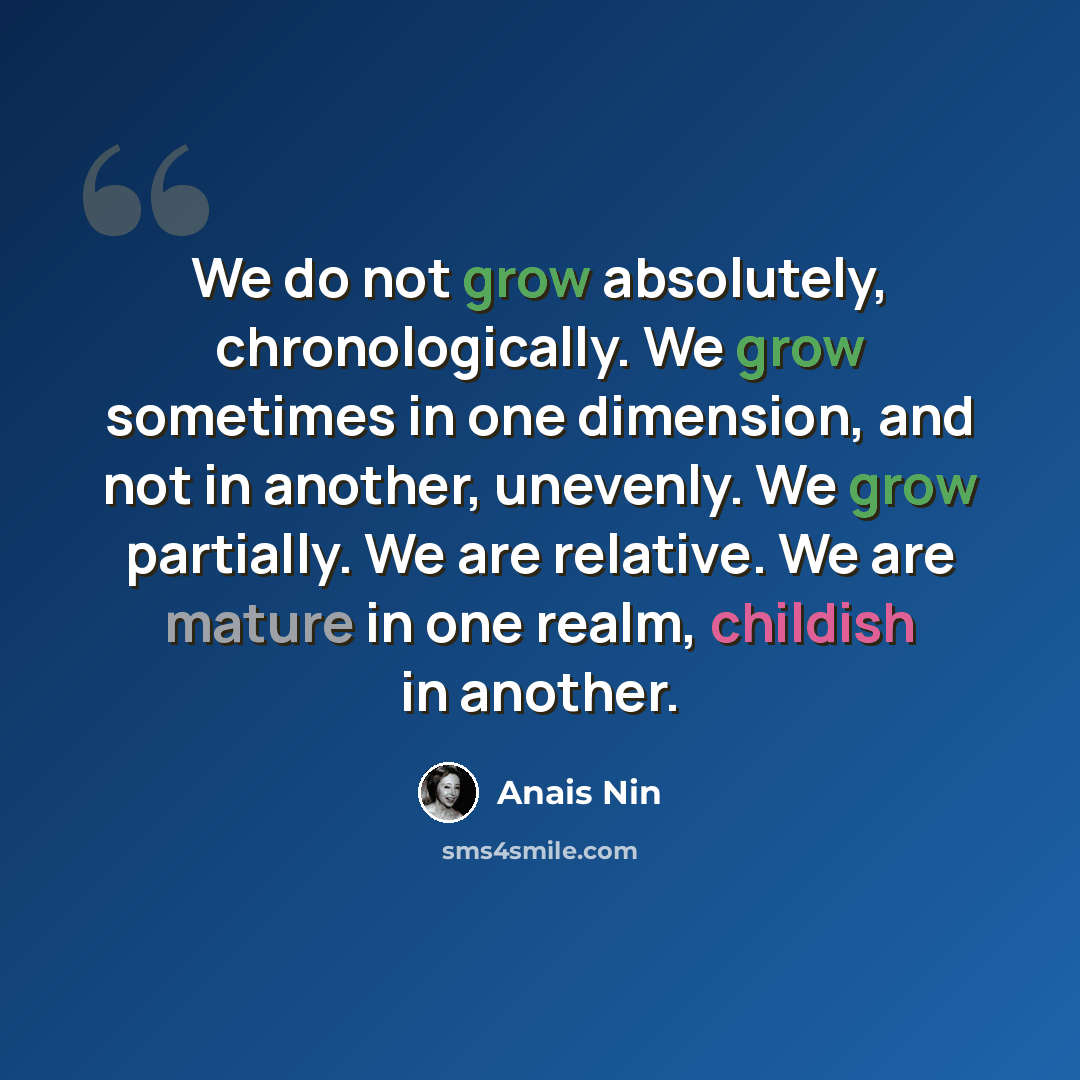 “We do not grow absolutely, chronologically. We grow sometimes in one dimension, and not in another, unevenly. We grow partially. We are relative. We are mature in one realm, childish in another.” quote by Anais Nin