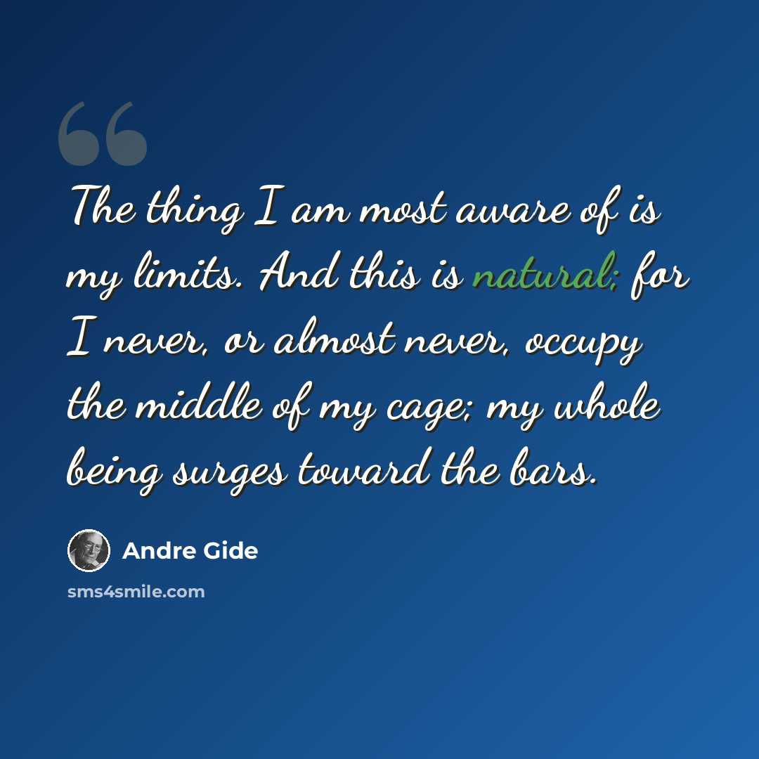 “The thing I am most aware of is my limits. And this is natural; for I never, or almost never, occupy the middle of my cage; my whole being surges toward the bars.” quote by Andre Gide