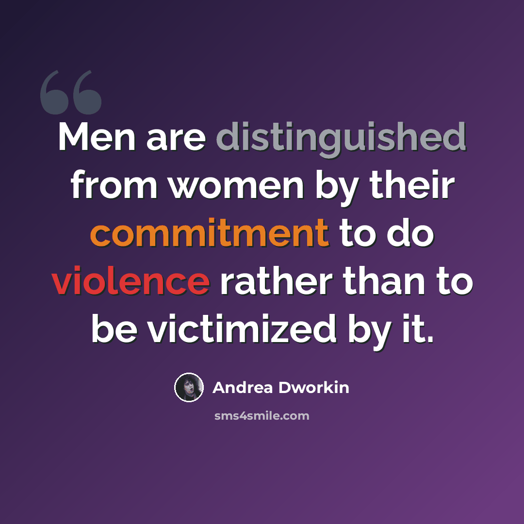 “Men are distinguished from women by their commitment to do violence rather than to be victimized by it.” quote by Andrea Dworkin