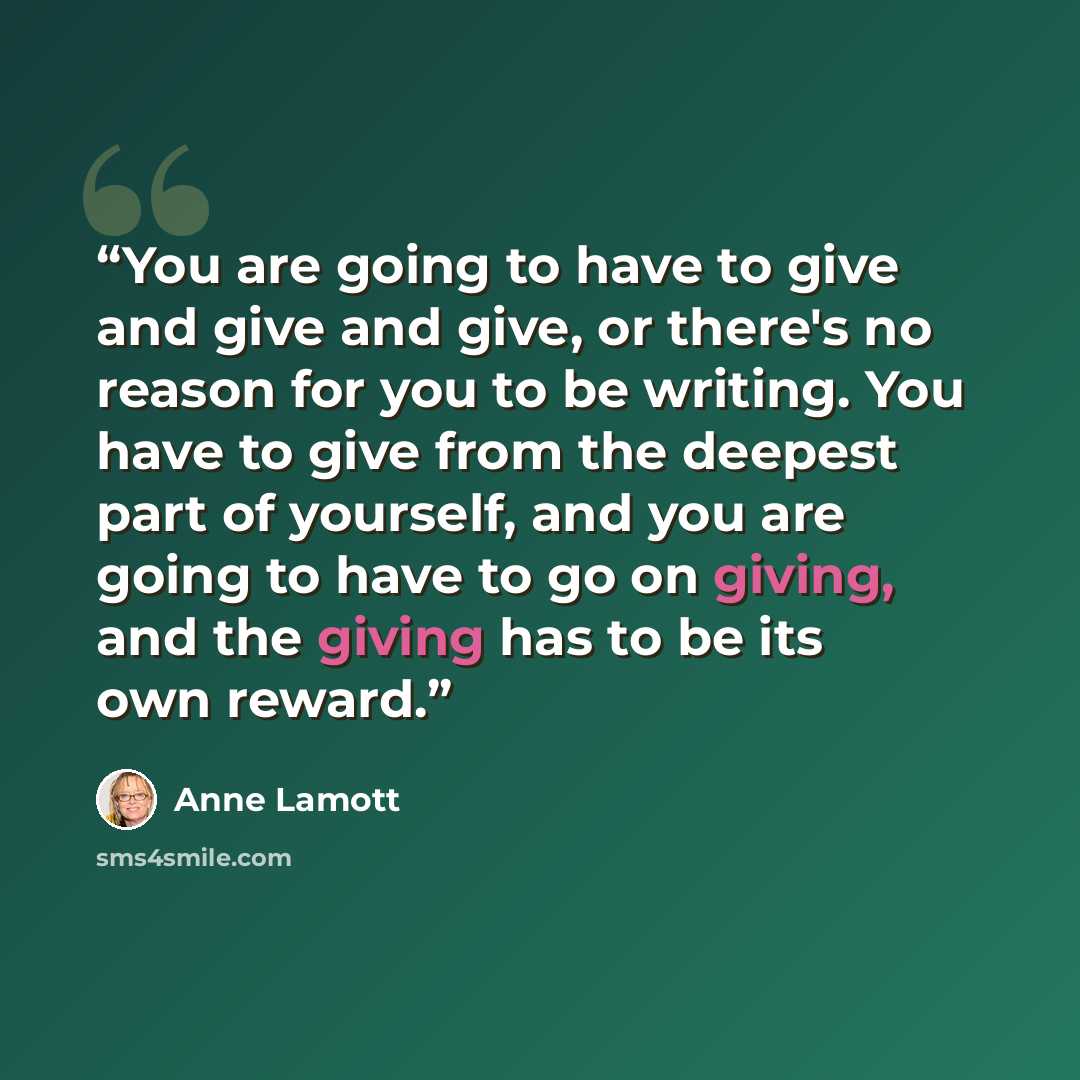 “You are going to have to give and give and give, or there's no reason for you to be writing. You have to give from the deepest part of yourself, and you are going to have to go on giving, and the giving has to be its own reward.” quote by Anne Lamott