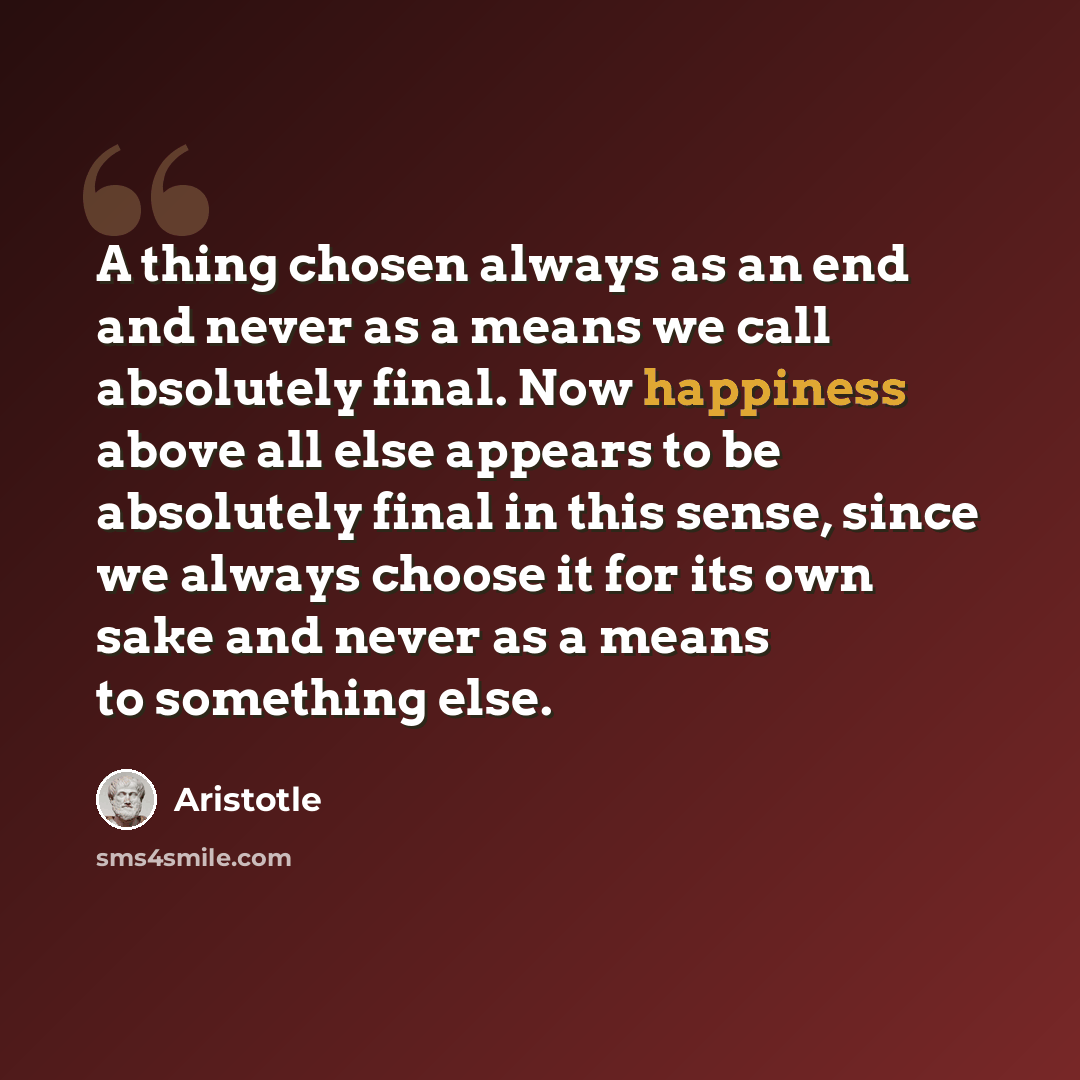 “A thing chosen always as an end and never as a means we call absolutely final. Now happiness above all else appears to be absolutely final in this sense, since we always choose it for its own sake and never as a means to something else.” quote by Aristotle