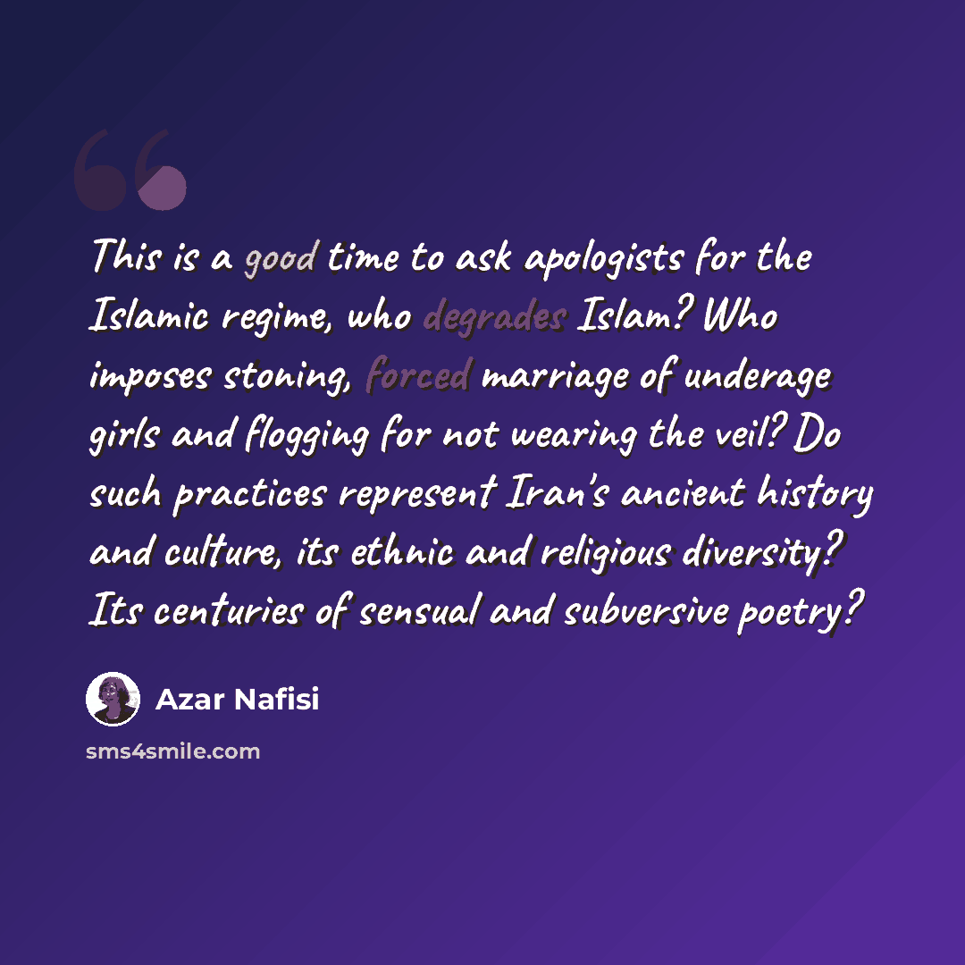 “This is a good time to ask apologists for the Islamic regime, who degrades Islam? Who imposes stoning, forced marriage of underage girls and flogging for not wearing the veil? Do such practices represent Iran's ancient history and culture, its ethnic and religious diversity? Its centuries of…” quote by Azar Nafisi
