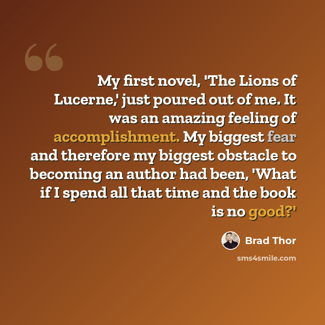 “My first novel, 'The Lions of Lucerne,' just poured out of me. It was an amazing feeling of accomplishment. My biggest fear and therefore my biggest obstacle to becoming an author had been, 'What if I spend all that time and the book is no good?'” quote by Brad Thor