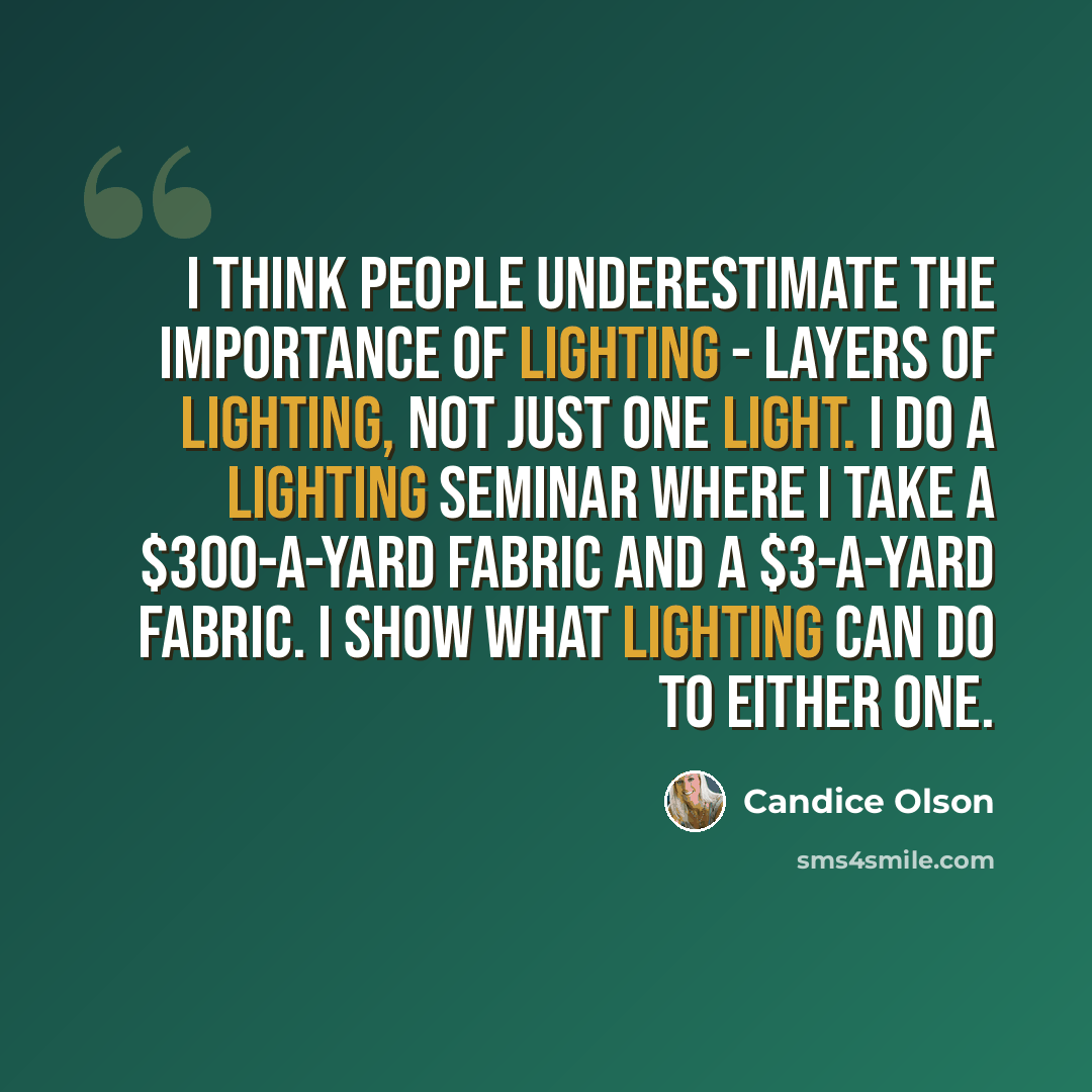 “I think people underestimate the importance of lighting - layers of lighting, not just one light. I do a lighting seminar where I take a $300-a-yard fabric and a $3-a-yard fabric. I show what lighting can do to either one.” quote by Candice Olson