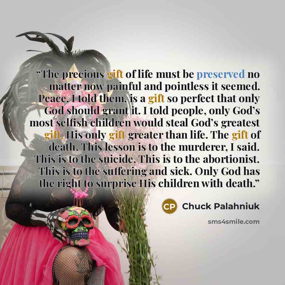 “The precious gift of life must be preserved no matter now painful and pointless it seemed. Peace, I told them, is a gift so perfect that only God should grant it. I told people, only God’s most selfish children would steal God’s greatest gift, His only gift greater than life. The gift of death…” quote by Chuck Palahniuk