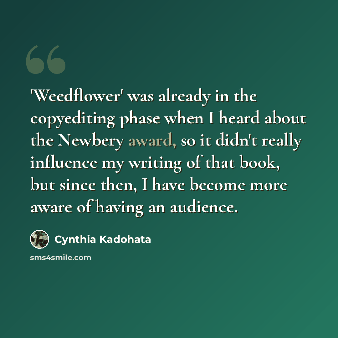 “'Weedflower' was already in the copyediting phase when I heard about the Newbery award, so it didn't really influence my writing of that book, but since then, I have become more aware of having an audience.” quote by Cynthia Kadohata