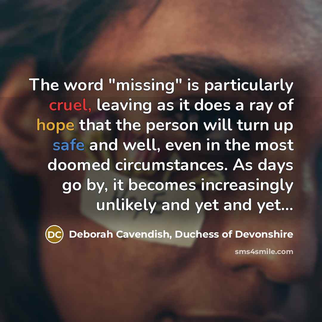 “The word "missing" is particularly cruel, leaving as it does a ray of hope that the person will turn up safe and well, even in the most doomed circumstances. As days go by, it becomes increasingly unlikely and yet and yet...” quote by Deborah Cavendish, Duchess of Devonshire