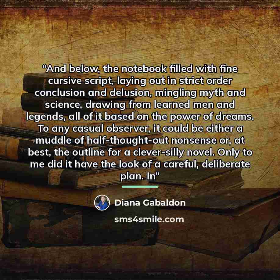 “And below, the notebook filled with fine cursive script, laying out in strict order conclusion and delusion, mingling myth and science, drawing from learned men and legends, all of it based on the power of dreams. To any casual observer, it could be either a muddle of half-thought-out nonsense or…” quote by Diana Gabaldon