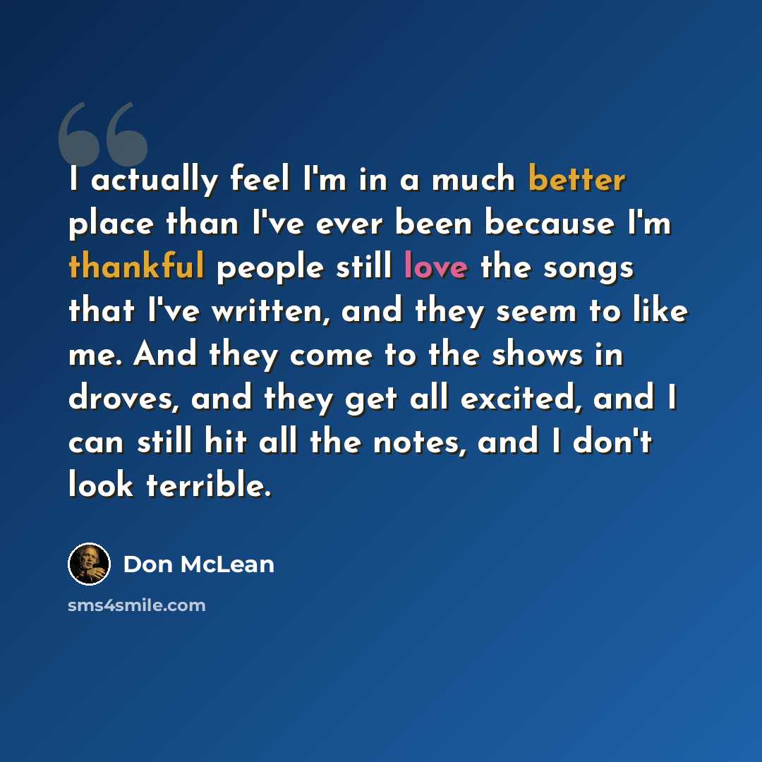 “I actually feel I'm in a much better place than I've ever been because I'm thankful people still love the songs that I've written, and they seem to like me. And they come to the shows in droves, and they get all excited, and I can still hit all the notes, and I don't look terrible.” quote by Don McLean