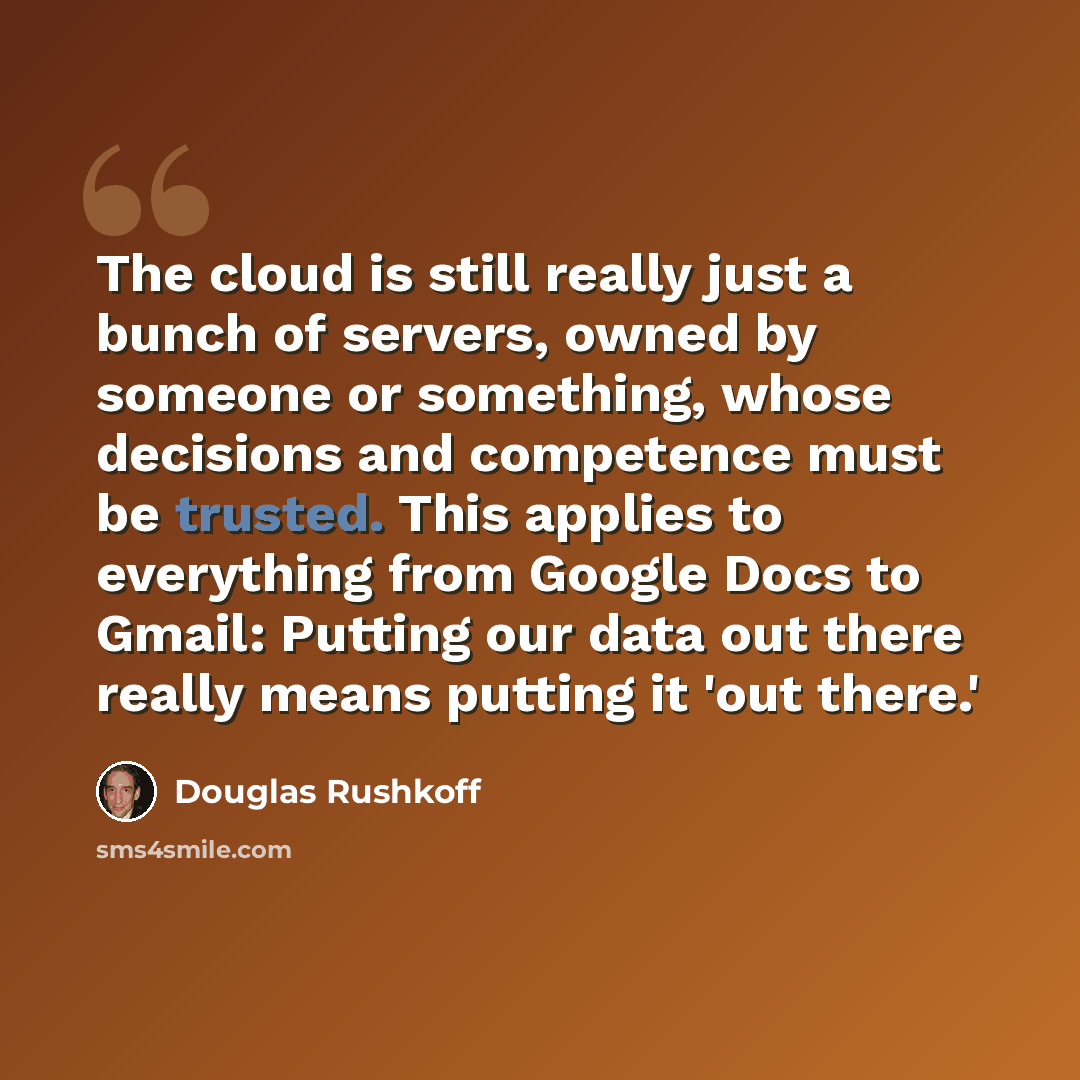 “The cloud is still really just a bunch of servers, owned by someone or something, whose decisions and competence must be trusted. This applies to everything from Google Docs to Gmail: Putting our data out there really means putting it 'out there.'” quote by Douglas Rushkoff