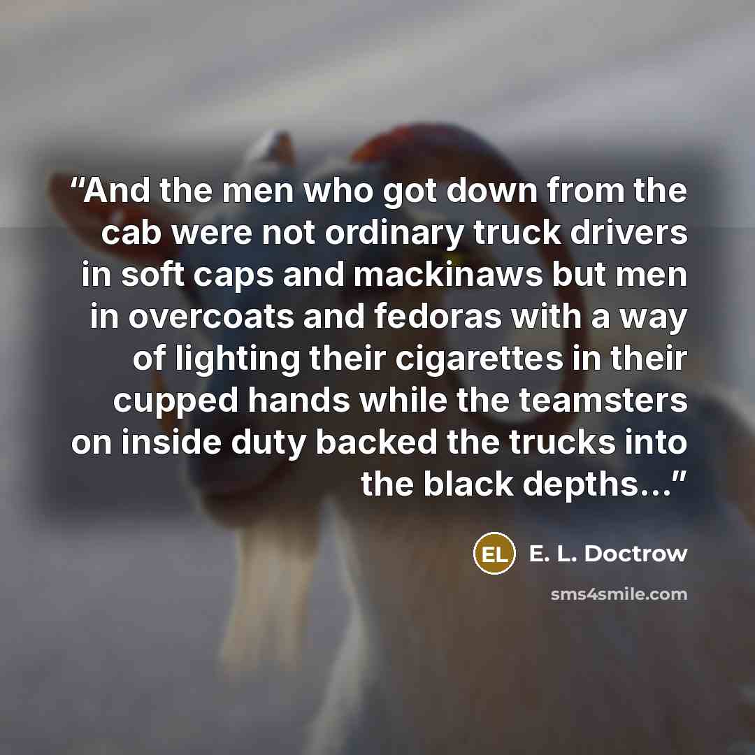 “And the men who got down from the cab were not ordinary truck drivers in soft caps and mackinaws but men in overcoats and fedoras with a way of lighting their cigarettes in their cupped hands while the teamsters on inside duty backed the trucks into the black depths...” quote by E. L. Doctrow