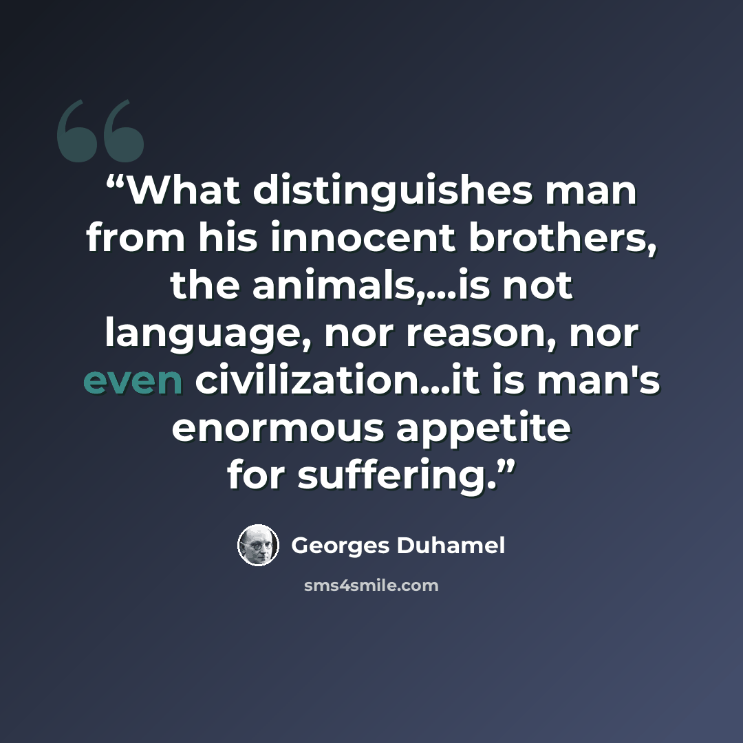 “What distinguishes man from his innocent brothers, the animals,...is not language, nor reason, nor even civilization...it is man's enormous appetite for suffering.” quote by Georges Duhamel