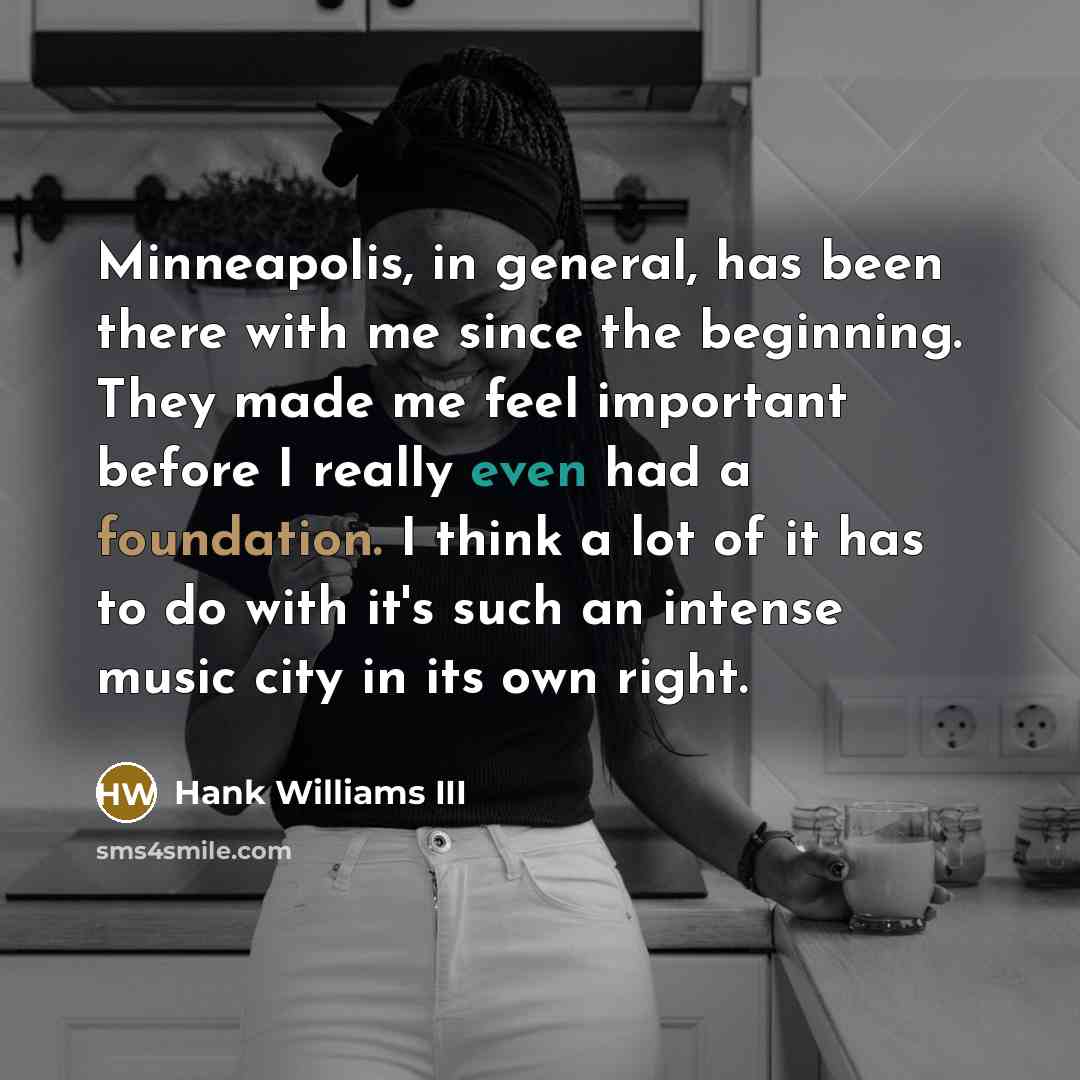 “Minneapolis, in general, has been there with me since the beginning. They made me feel important before I really even had a foundation. I think a lot of it has to do with it's such an intense music city in its own right.” quote by Hank Williams III