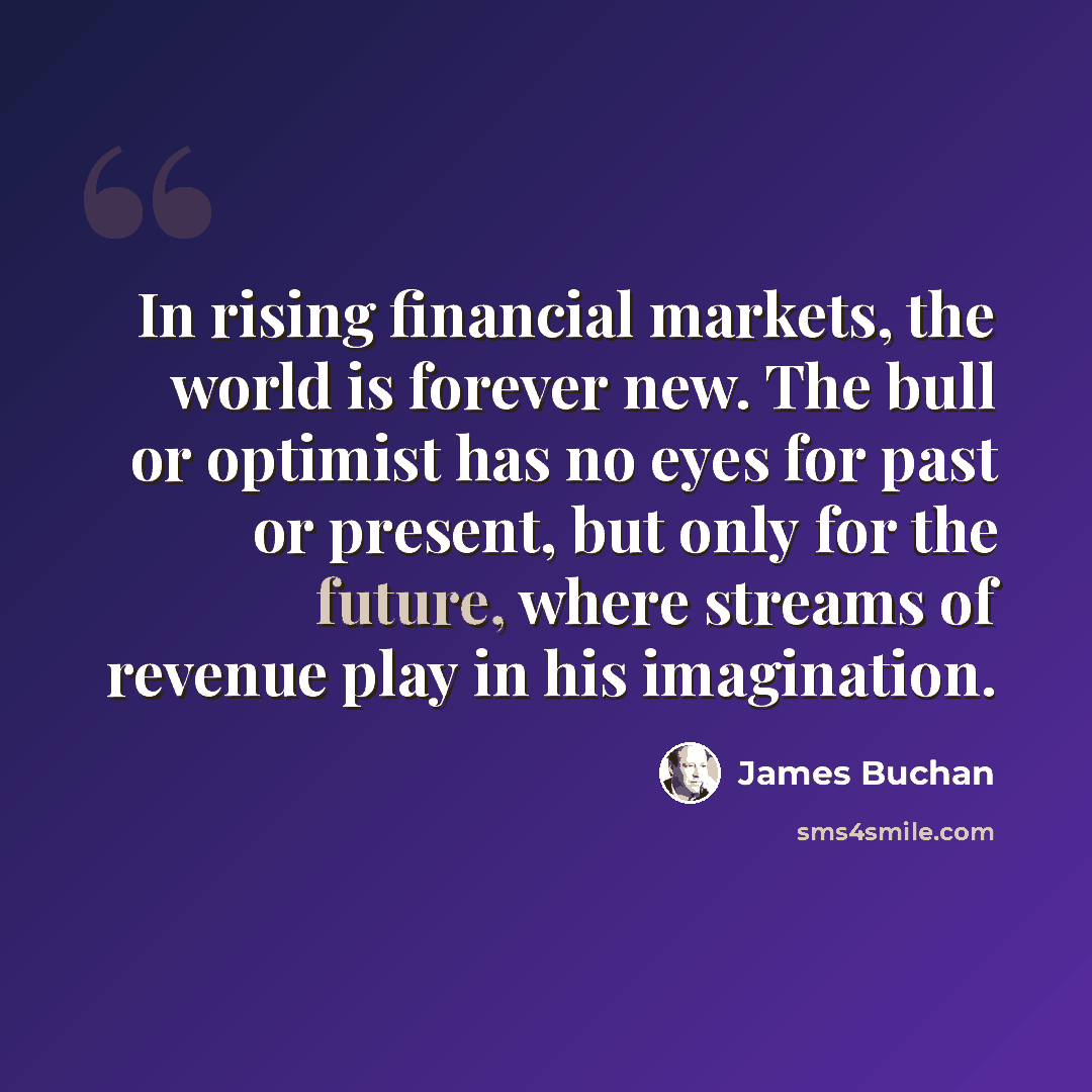 “In rising financial markets, the world is forever new. The bull or optimist has no eyes for past or present, but only for the future, where streams of revenue play in his imagination.” quote by James Buchan