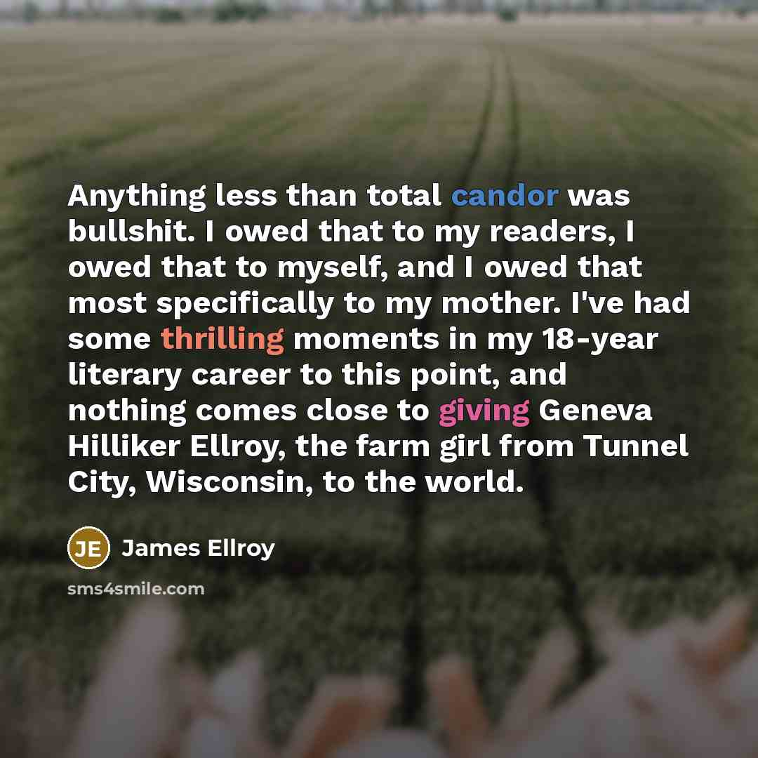 “Anything less than total candor was bullshit. I owed that to my readers, I owed that to myself, and I owed that most specifically to my mother. I've had some thrilling moments in my 18-year literary career to this point, and nothing comes close to giving Geneva Hilliker Ellroy, the farm girl from…” quote by James Ellroy