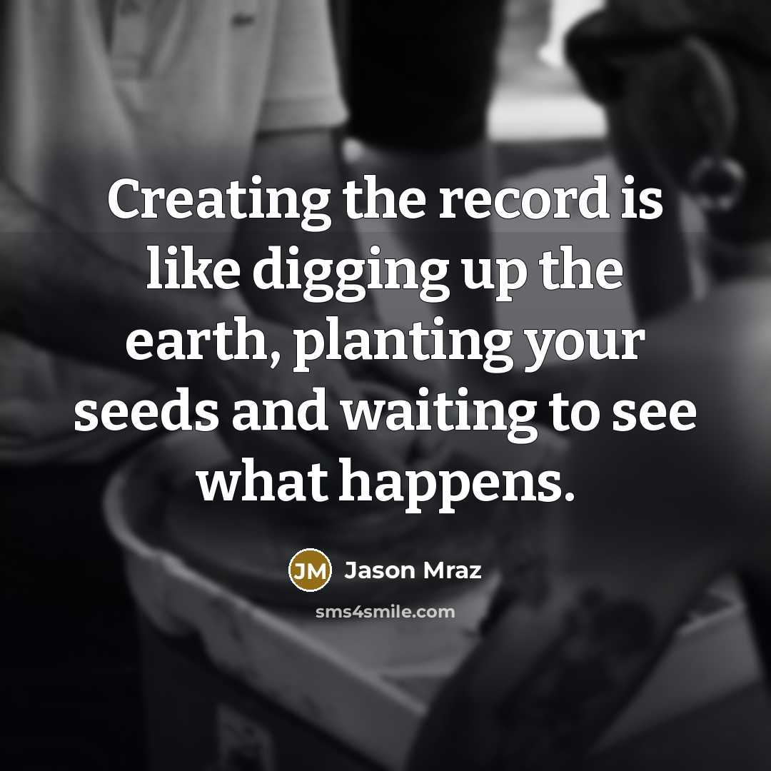 “Creating the record is like digging up the earth, planting your seeds and waiting to see what happens.” quote by Jason Mraz