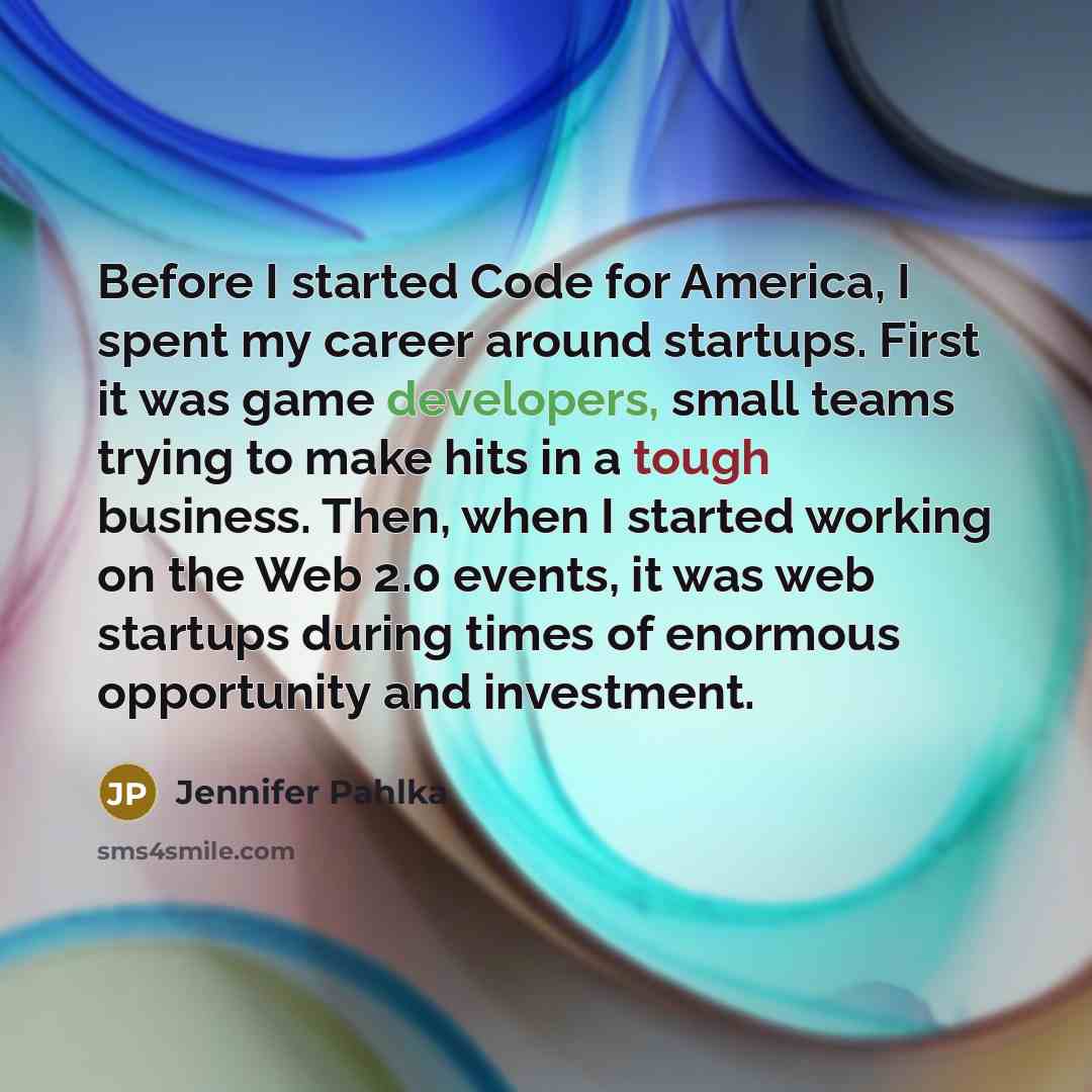 “Before I started Code for America, I spent my career around startups. First it was game developers, small teams trying to make hits in a tough business. Then, when I started working on the Web 2.0 events, it was web startups during times of enormous opportunity and investment.” quote by Jennifer Pahlka