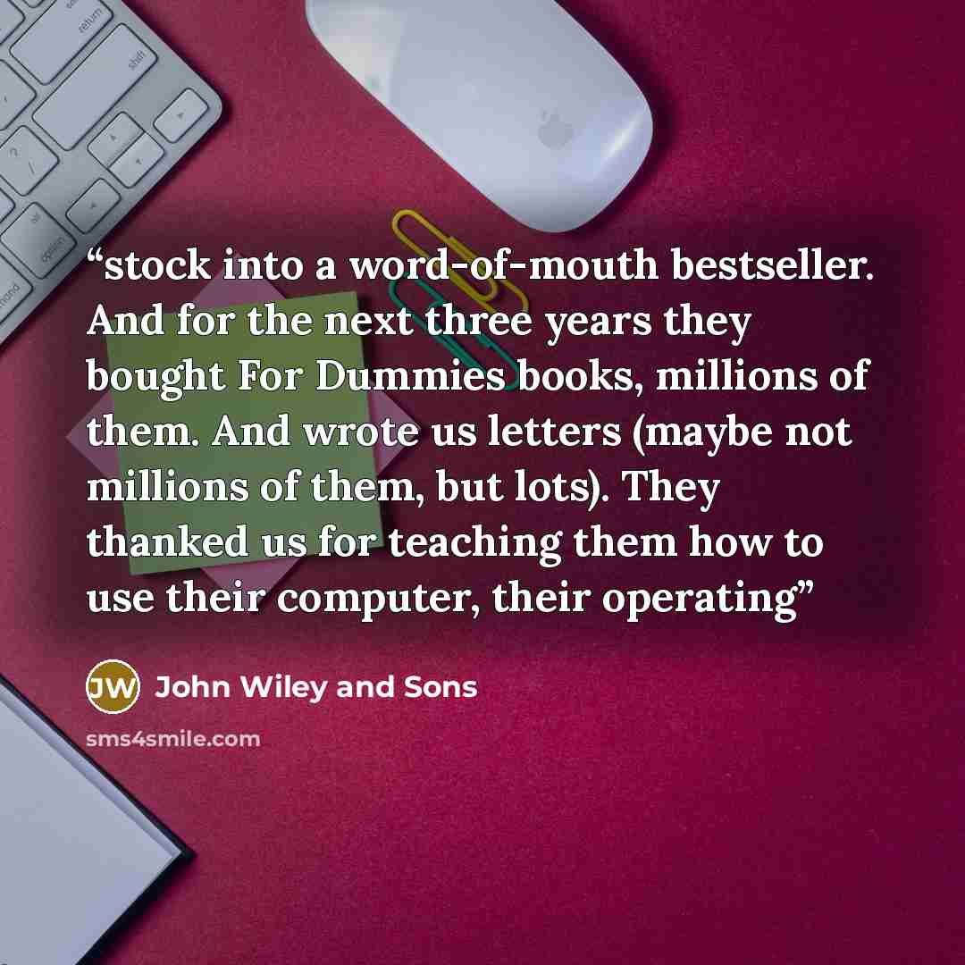 “stock into a word-of-mouth bestseller. And for the next three years they bought For Dummies books, millions of them. And wrote us letters (maybe not millions of them, but lots). They thanked us for teaching them how to use their computer, their operating” quote by John Wiley and Sons