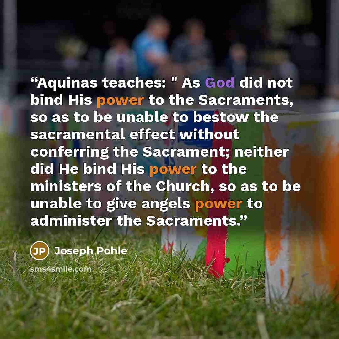 “Aquinas teaches: " As God did not bind His power to the Sacraments, so as to be unable to bestow the sacramental effect without conferring the Sacrament; neither did He bind His power to the ministers of the Church, so as to be unable to give angels power to administer the Sacraments.” quote by Joseph Pohle