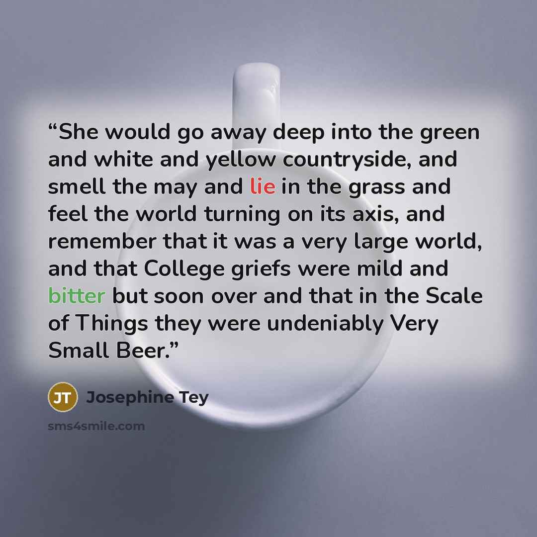 “She would go away deep into the green and white and yellow countryside, and smell the may and lie in the grass and feel the world turning on its axis, and remember that it was a very large world, and that College griefs were mild and bitter but soon over and that in the Scale of Things they were…” quote by Josephine Tey