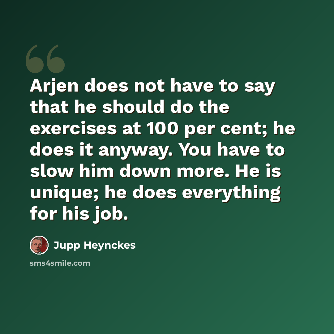 “Arjen does not have to say that he should do the exercises at 100 per cent; he does it anyway. You have to slow him down more. He is unique; he does everything for his job.” quote by Jupp Heynckes