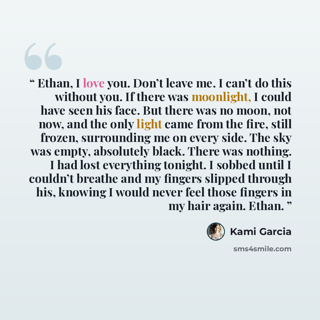 “Ethan, I love you. Don’t leave me. I can’t do this without you. If there was moonlight, I could have seen his face. But there was no moon, not now, and the only light came from the fire, still frozen, surrounding me on every side. The sky was empty, absolutely black. There was nothing. I had lost…” quote by Kami Garcia