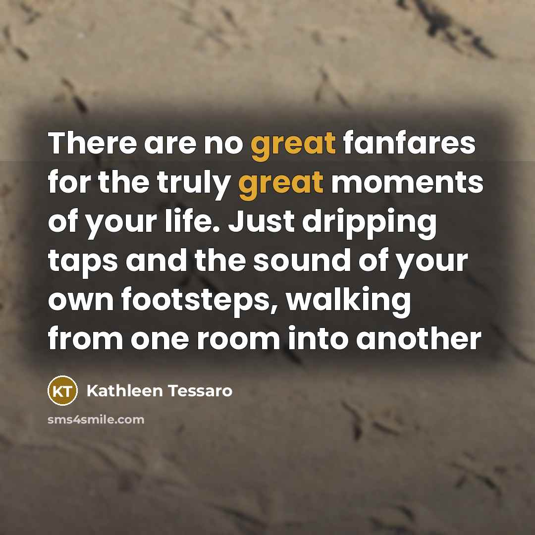 “There are no great fanfares for the truly great moments of your life. Just dripping taps and the sound of your own footsteps, walking from one room into another” quote by Kathleen Tessaro
