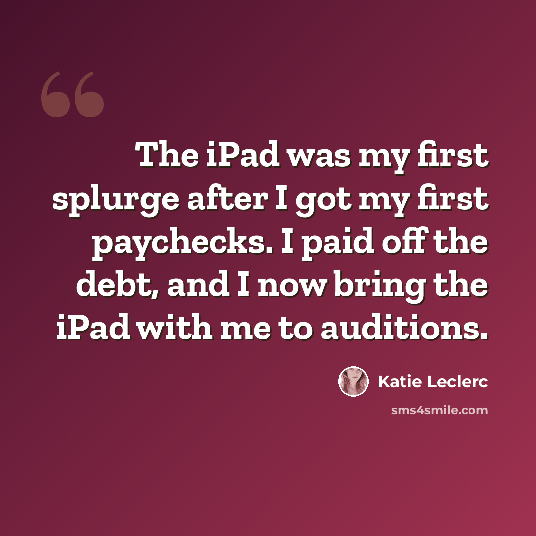 “The iPad was my first splurge after I got my first paychecks. I paid off the debt, and I now bring the iPad with me to auditions.” quote by Katie Leclerc