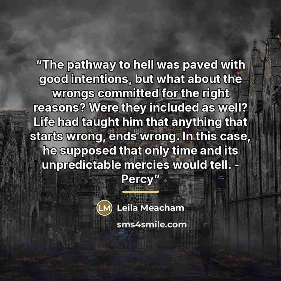 “The pathway to hell was paved with good intentions, but what about the wrongs committed for the right reasons? Were they included as well? Life had taught him that anything that starts wrong, ends wrong. In this case, he supposed that only time and its unpredictable mercies would tell. - Percy” quote by Leila Meacham