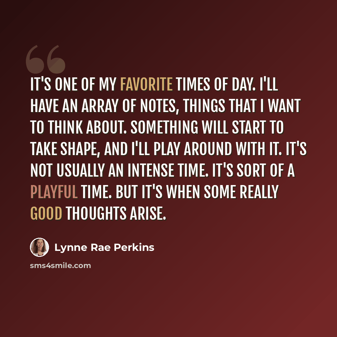 “It's one of my favorite times of day. I'll have an array of notes, things that I want to think about. Something will start to take shape, and I'll play around with it. It's not usually an intense time. It's sort of a playful time. But it's when some really good thoughts arise.” quote by Lynne Rae Perkins